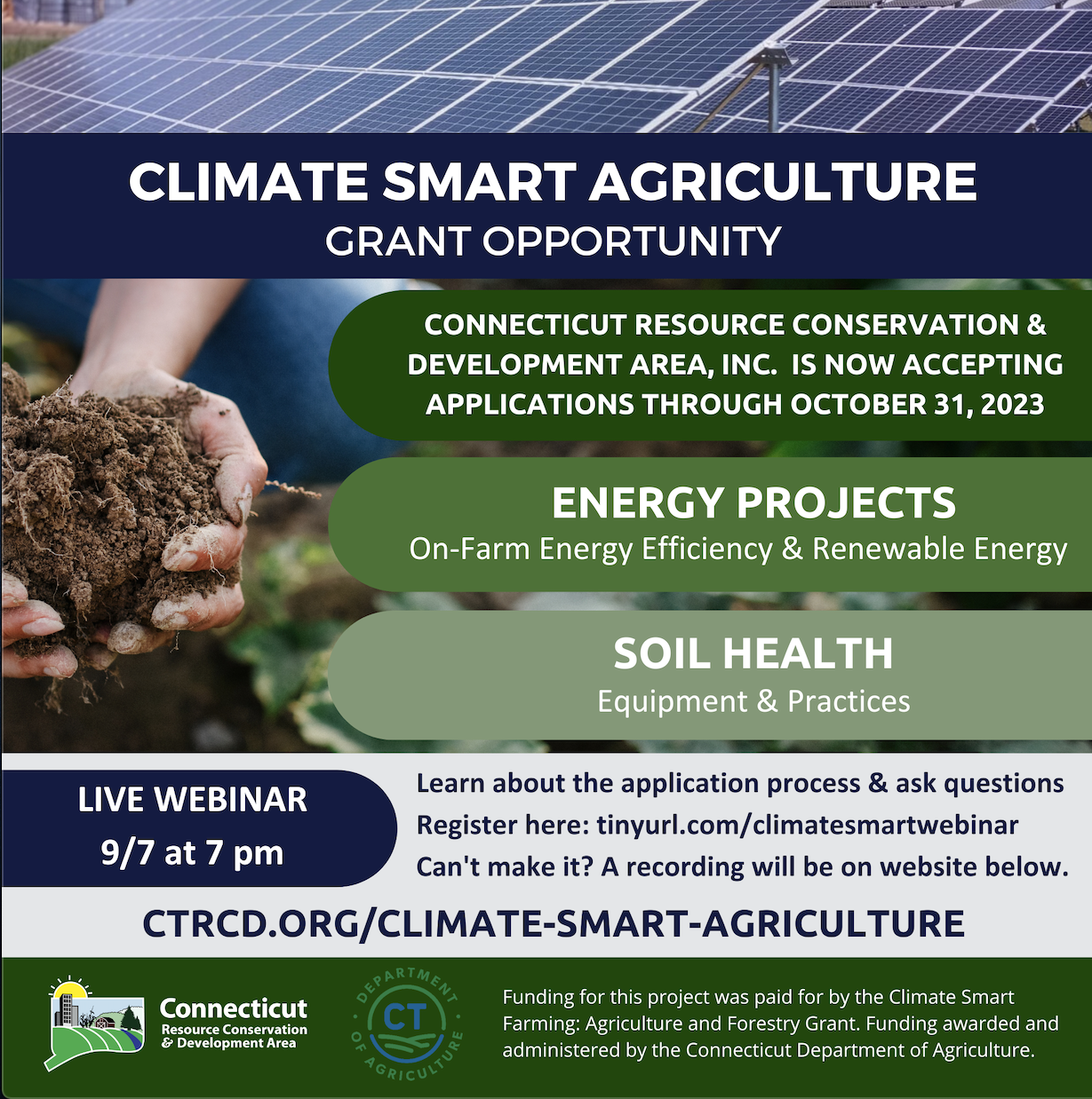 The Connecticut Resource Conservation and Development Area, Inc. (CT RC&D) is pleased to announce the application period is now OPEN for our Climate Smart Agriculture Grant opportunity. Applications will be accepted until October 31, 2023. This program is funded in part by the Connecticut Department of Agriculture's Climate Smart Agriculture & Forestry Grant established by the Community Investment Act (C.G.S. Sec. 22-26k).
 
Eligible farms in business for one year or more are invited to apply for funding up to $50,000 for the implementation of energy projects (on-farm energy efficiency and renewable energy) and/or soil health equipment and practices.
 
CT RC&D will be hosting a live webinar on Thursday, 9/7 at 7pm to discuss the application process and answer questions. Those interested in attending can register here: tinyurl.com/climatesmartwebinar. A recording of the webinar will be available on the website for those who cannot attend it live. Questions may be emailed to Sarah Layton at slayton@ctrcd.org, and more information about CT RC&D's grant program can be found on their website: ctrcd.org/climate-smart-agriculture.